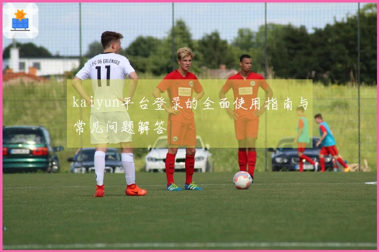 kaiyun平台登录的全面使用指南与常见问题解答